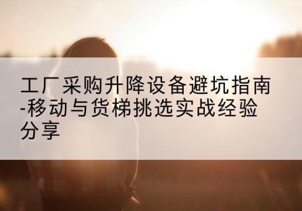 阿荣旗移动式升降机怎么选-工厂采购升降设备避坑指南-移动与货梯挑选实战经验分享