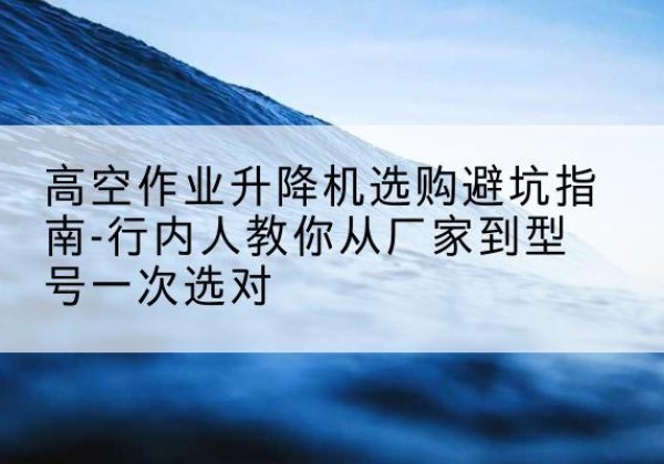 阿荣旗升降平台厂家-高空作业升降机选购避坑指南-行内人教你从厂家到型号一次选对