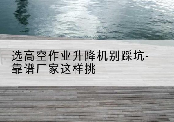 阿荣旗剪叉式升降机厂家-选高空作业升降机别踩坑-靠谱厂家这样挑