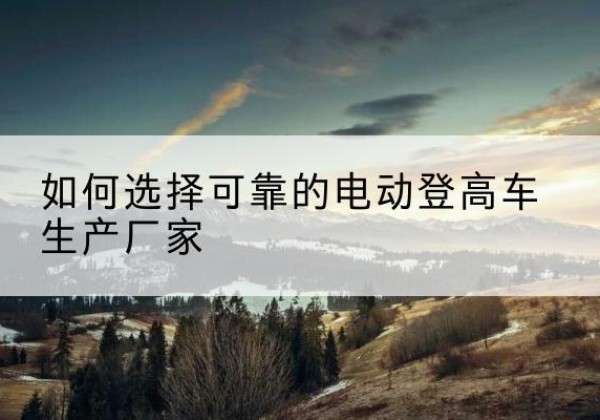 阿荣旗电动登高车厂家-如何选择可靠的电动登高车生产厂家