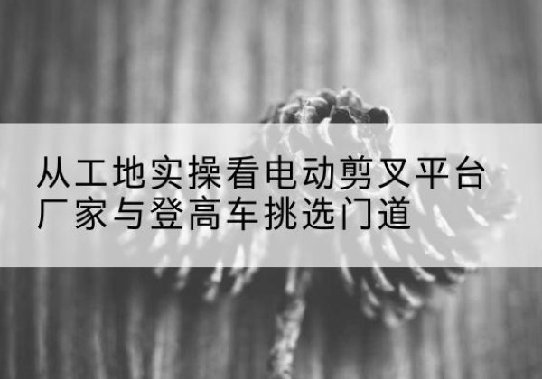 阿荣旗电动剪叉升降平台厂家-从工地实操看电动剪叉平台厂家与登高车挑选门道