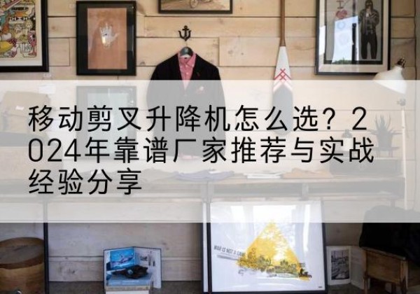 阿荣旗升降平台厂家推荐-移动剪叉升降机怎么选？2024年靠谱厂家推荐与实战经验分享