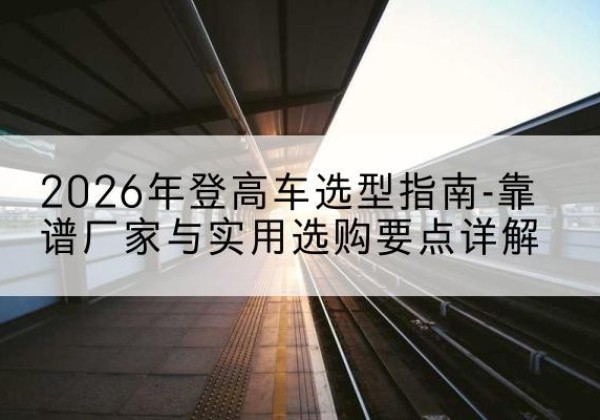 阿荣旗登高车厂家推荐-2026年登高车选型指南-靠谱厂家与实用选购要点详解